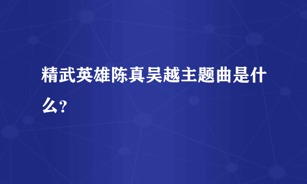 精武英雄陈真吴越主题曲是什么？