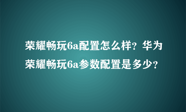 荣耀畅玩6a配置怎么样？华为荣耀畅玩6a参数配置是多少？