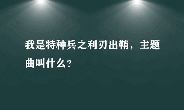 我是特种兵之利刃出鞘，主题曲叫什么？