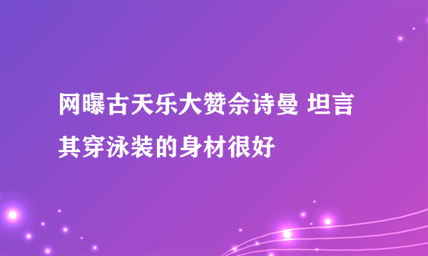 网曝古天乐大赞佘诗曼 坦言其穿泳装的身材很好