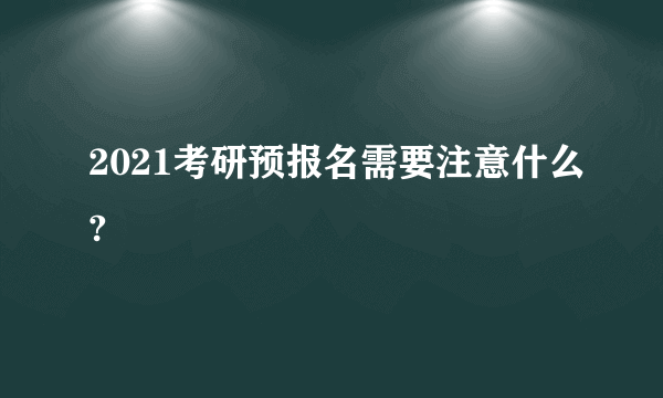 2021考研预报名需要注意什么?