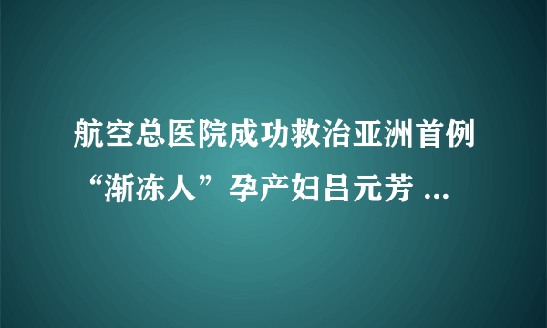 航空总医院成功救治亚洲首例“渐冻人”孕产妇吕元芳 主流媒体竞相报道