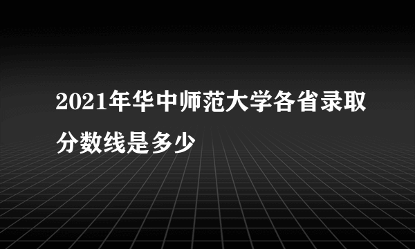 2021年华中师范大学各省录取分数线是多少