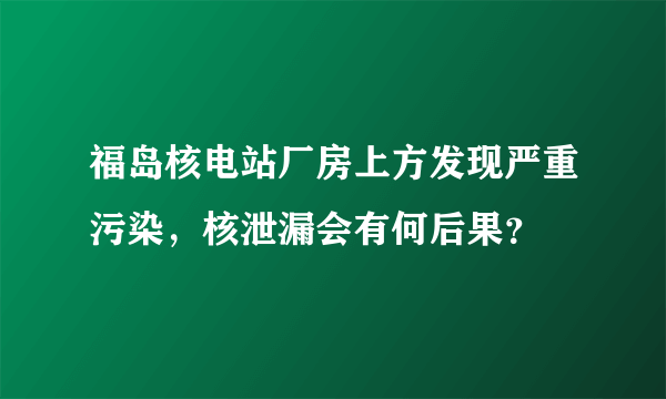 福岛核电站厂房上方发现严重污染，核泄漏会有何后果？