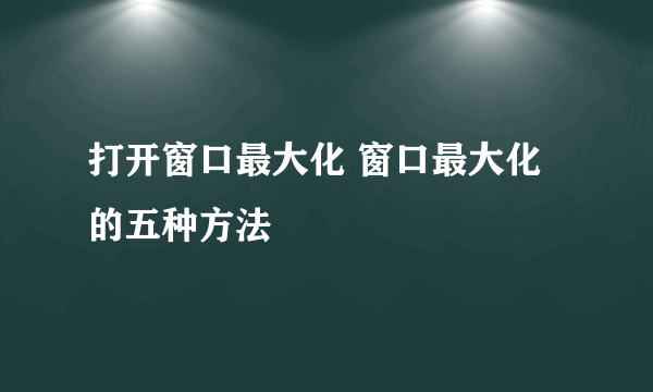 打开窗口最大化 窗口最大化的五种方法