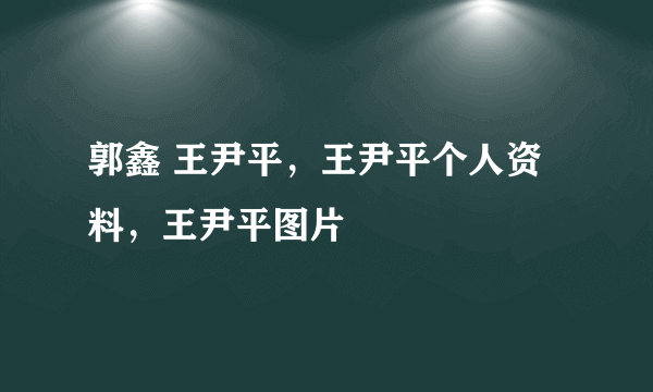 郭鑫 王尹平，王尹平个人资料，王尹平图片