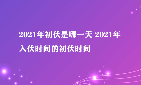 2021年初伏是哪一天 2021年入伏时间的初伏时间