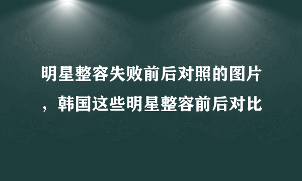 明星整容失败前后对照的图片，韩国这些明星整容前后对比