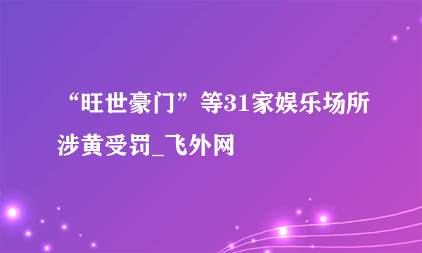 “旺世豪门”等31家娱乐场所涉黄受罚_飞外网