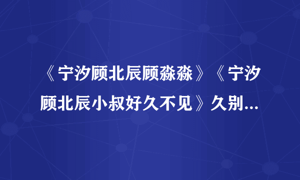 《宁汐顾北辰顾淼淼》《宁汐顾北辰小叔好久不见》久别重逢现言完整阅读（大结局已有）