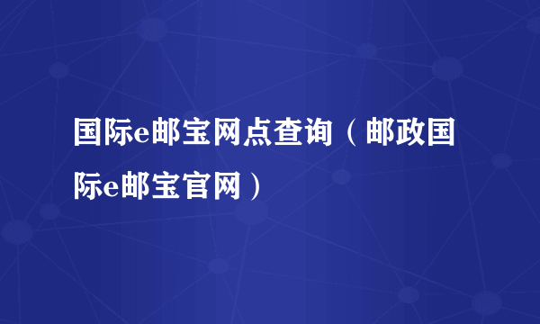 国际e邮宝网点查询（邮政国际e邮宝官网）