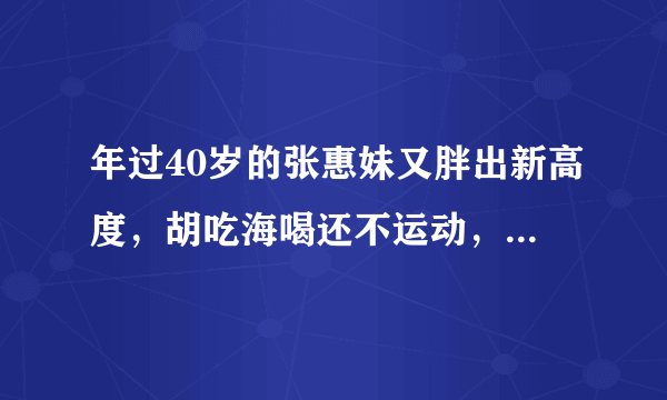 年过40岁的张惠妹又胖出新高度，胡吃海喝还不运动，今近况如何了？