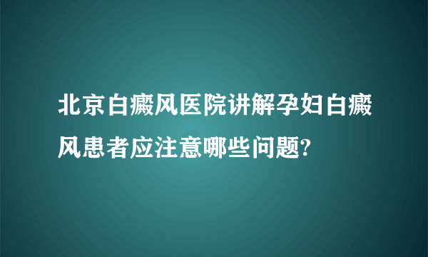 北京白癜风医院讲解孕妇白癜风患者应注意哪些问题?