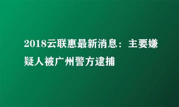 2018云联惠最新消息：主要嫌疑人被广州警方逮捕