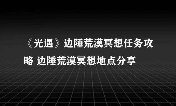 《光遇》边陲荒漠冥想任务攻略 边陲荒漠冥想地点分享