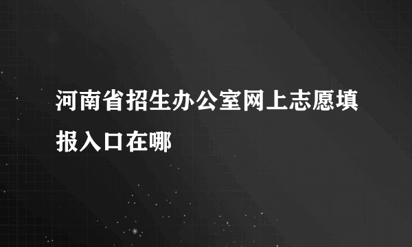 河南省招生办公室网上志愿填报入口在哪