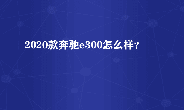 2020款奔驰e300怎么样？