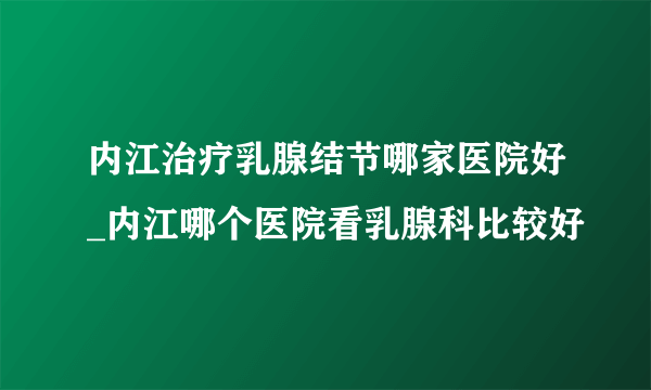 内江治疗乳腺结节哪家医院好_内江哪个医院看乳腺科比较好