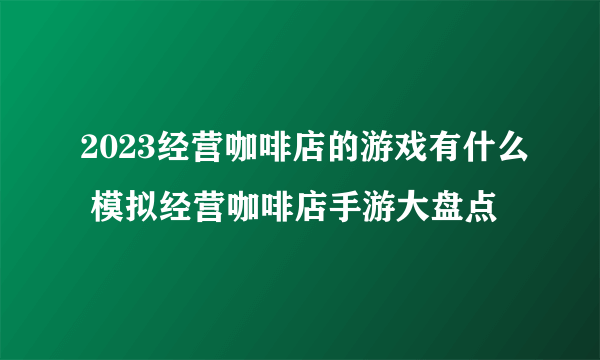 2023经营咖啡店的游戏有什么 模拟经营咖啡店手游大盘点