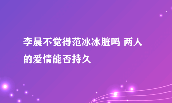 李晨不觉得范冰冰脏吗 两人的爱情能否持久