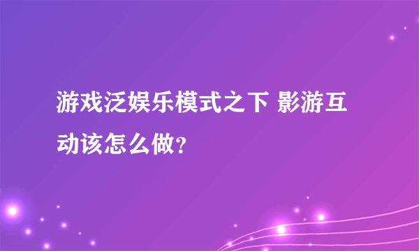 游戏泛娱乐模式之下 影游互动该怎么做？