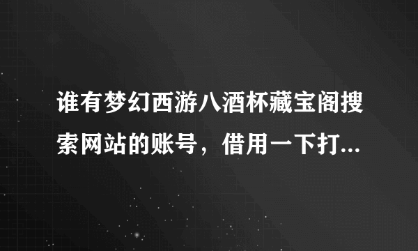 谁有梦幻西游八酒杯藏宝阁搜索网站的账号，借用一下打算买个封系号 急急急 八酒杯的账号 要能看全