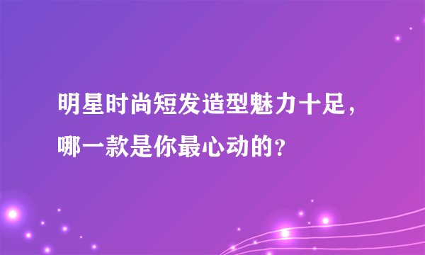 明星时尚短发造型魅力十足，哪一款是你最心动的？