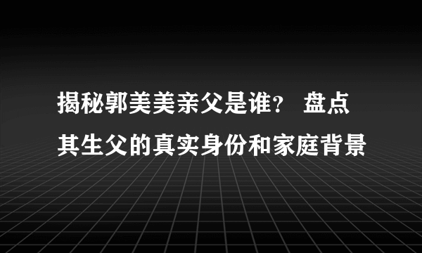 揭秘郭美美亲父是谁？ 盘点其生父的真实身份和家庭背景