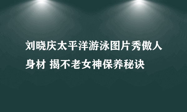 刘晓庆太平洋游泳图片秀傲人身材 揭不老女神保养秘诀