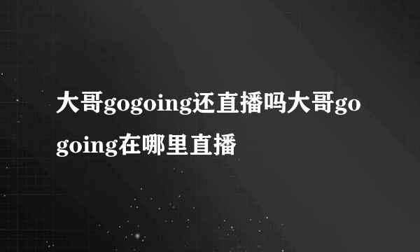 大哥gogoing还直播吗大哥gogoing在哪里直播