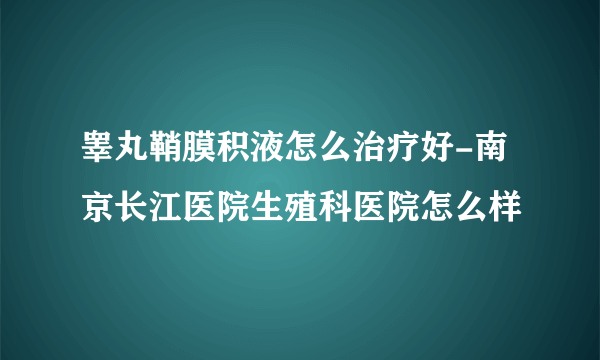 睾丸鞘膜积液怎么治疗好-南京长江医院生殖科医院怎么样