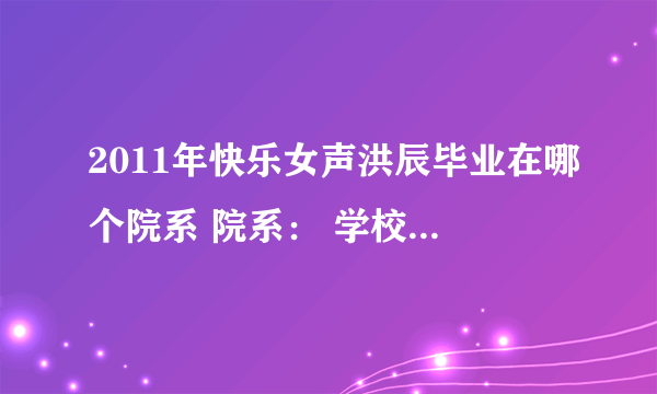 2011年快乐女声洪辰毕业在哪个院系 院系： 学校名称： 入学年份： 学历： 急求 写的快给20分！