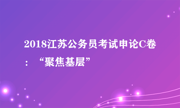 2018江苏公务员考试申论C卷：“聚焦基层”