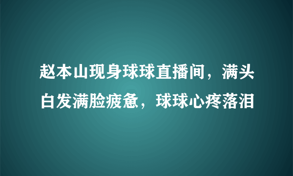 赵本山现身球球直播间，满头白发满脸疲惫，球球心疼落泪