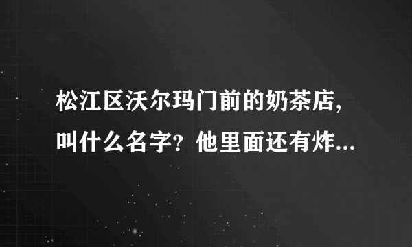 松江区沃尔玛门前的奶茶店,叫什么名字？他里面还有炸鸡米花之类的小吃，有那位好心人告诉我一下！谢谢