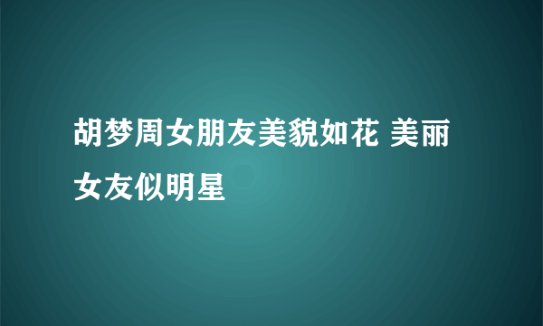 胡梦周女朋友美貌如花 美丽女友似明星