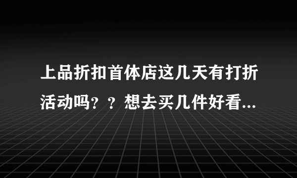 上品折扣首体店这几天有打折活动吗？？想去买几件好看，实惠的衣服。