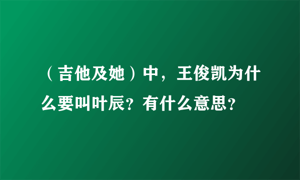 （吉他及她）中，王俊凯为什么要叫叶辰？有什么意思？