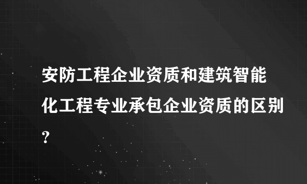 安防工程企业资质和建筑智能化工程专业承包企业资质的区别？