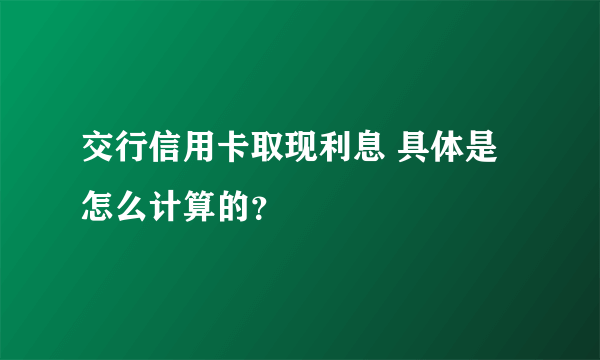 交行信用卡取现利息 具体是怎么计算的？