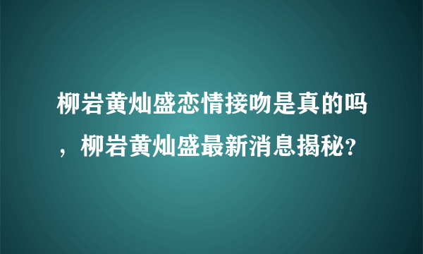 柳岩黄灿盛恋情接吻是真的吗，柳岩黄灿盛最新消息揭秘？