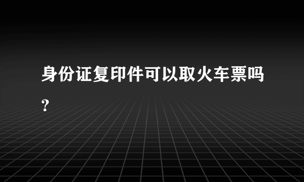 身份证复印件可以取火车票吗？