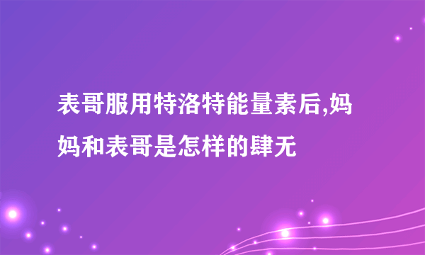 表哥服用特洛特能量素后,妈妈和表哥是怎样的肆无