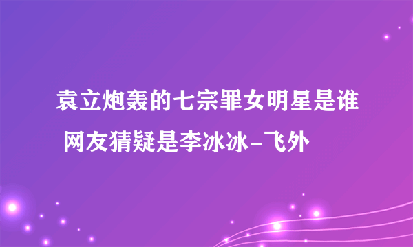 袁立炮轰的七宗罪女明星是谁 网友猜疑是李冰冰-飞外