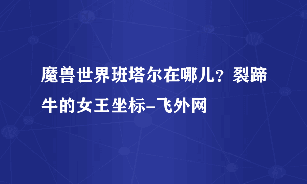 魔兽世界班塔尔在哪儿？裂蹄牛的女王坐标-飞外网