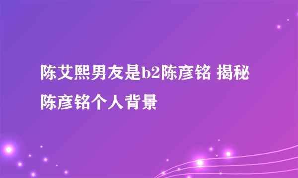 陈艾熙男友是b2陈彦铭 揭秘陈彦铭个人背景