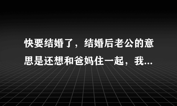 快要结婚了，结婚后老公的意思是还想和爸妈住一起，我们有自己的房子，我感觉和他爸妈在一起很不方便也不