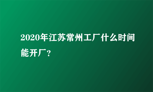 2020年江苏常州工厂什么时间能开厂？