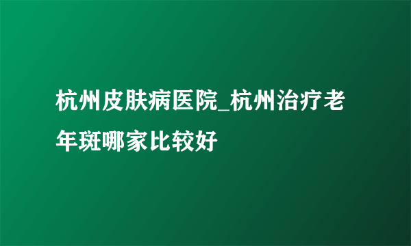 杭州皮肤病医院_杭州治疗老年斑哪家比较好