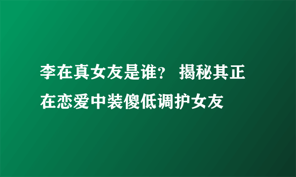 李在真女友是谁？ 揭秘其正在恋爱中装傻低调护女友